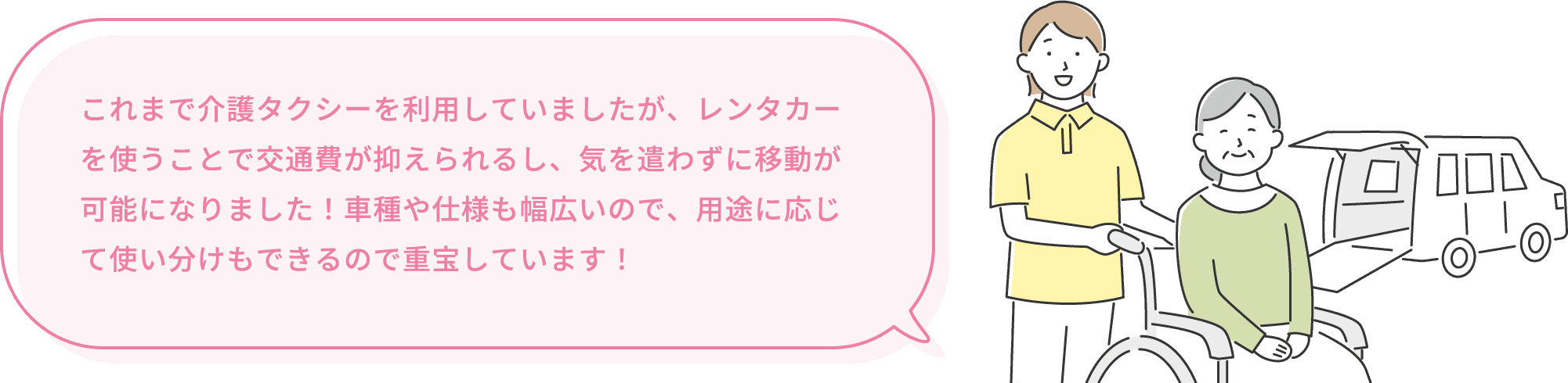 これまで介護タクシーを利用していましたが、レンタカーを使うことで交通費が抑えられるし、気を遣わずに移動が可能になりました！車種や仕様も幅広いので、用途に応じて使い分けもできるので重宝しています！