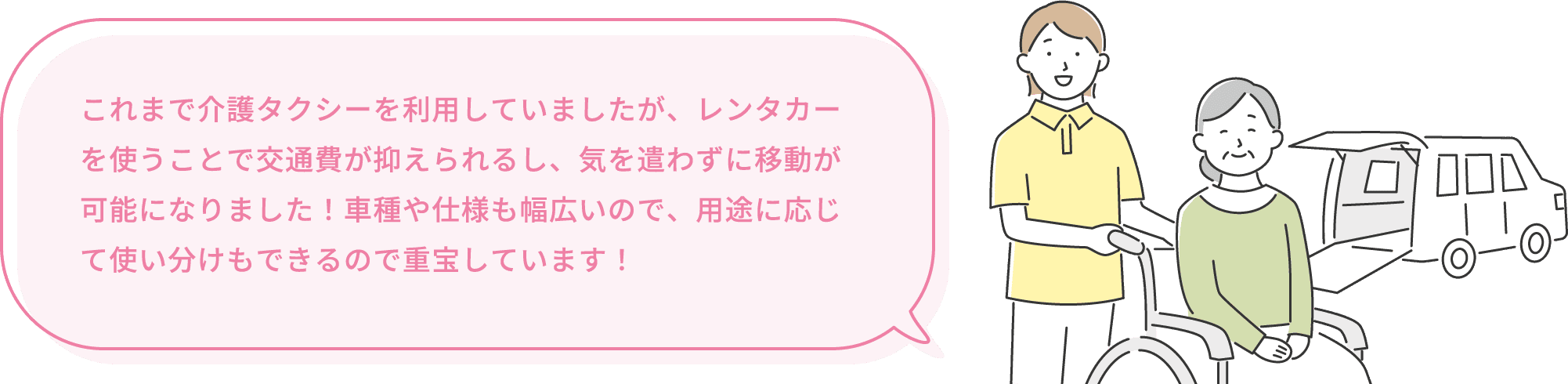 これまで介護タクシーを利用していましたが、レンタカーを使うことで交通費が抑えられるし、気を遣わずに移動が可能になりました!車種や仕様も幅広いので、用途に応じて使い分けもできるので重宝しています!